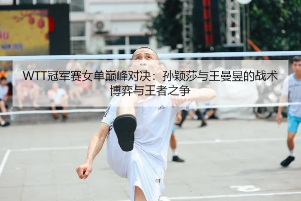 WTT冠军赛女单巅峰对决：孙颖莎与王曼昱的战术博弈与王者之争