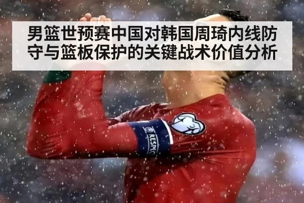 男篮世预赛中国对韩国周琦内线防守与篮板保护的关键战术价值分析